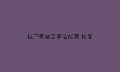 以下哪些是清洁能源 核能